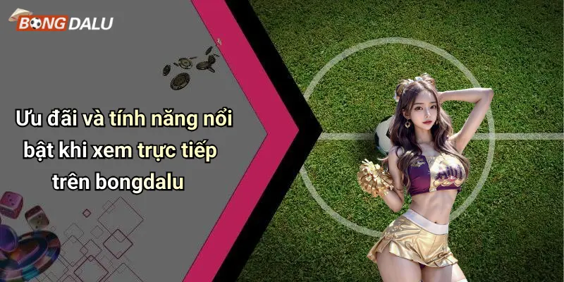 Ưu đãi và tính năng nổi bật khi xem trực tiếp trên bongdalu